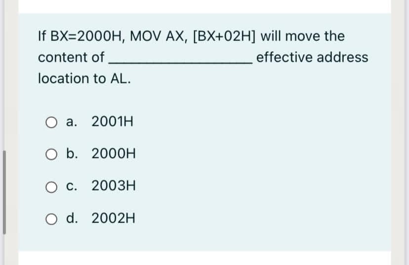 If BX=2000H, MOV AX, [BX+02H] will move the
content of
effective address
location to AL.
a. 2001H
Ob.
O b. 2000H
O c. 2003H
O d. 2002H
