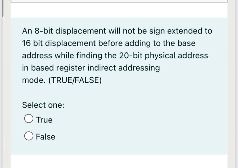 An 8-bit displacement will not be sign extended to
16 bit displacement before adding to the base
address while finding the 20-bit physical address
in based register indirect addressing
mode. (TRUE/FALSE)
Select one:
O True
O False
