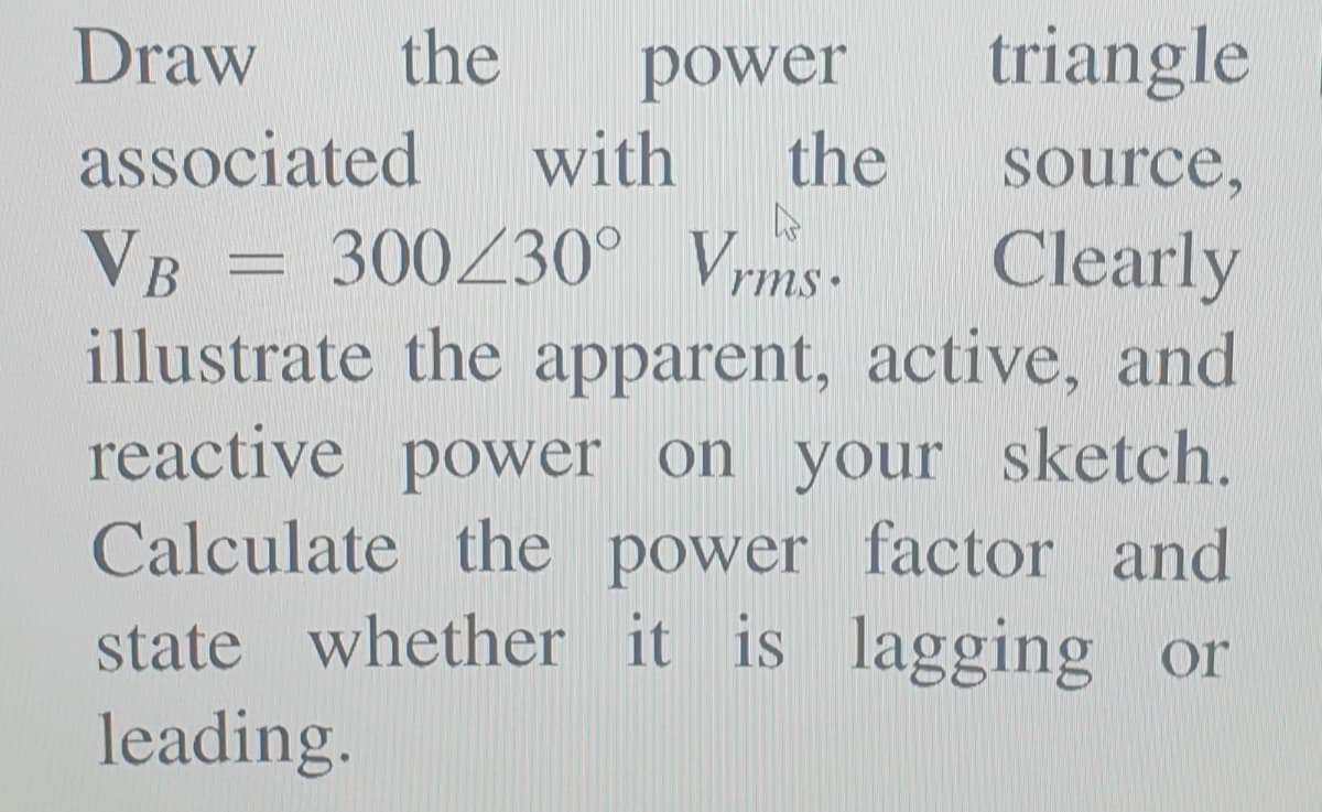 Draw
the
triangle
power
with
the
associated
source,
VB = 300Z30° Vms.
illustrate the apparent, active, and
reactive power on your sketch.
Calculate the power factor and
state whether it is lagging or
leading.
Clearly
