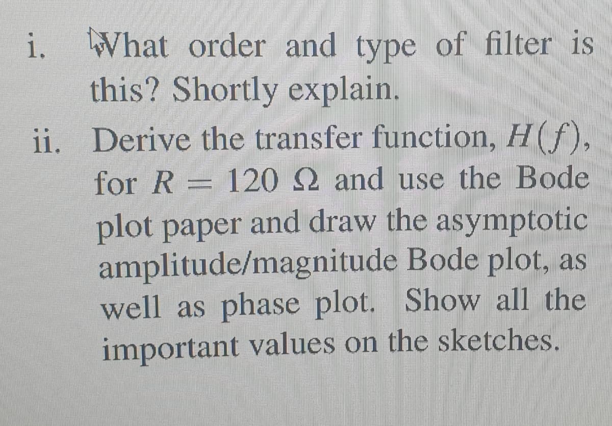 i. What order and type of filter is
this? Shortly explain.
ii. Derive the transfer function, H(f),
for R = 12 2 and use the Bode
plot paper and draw the asymptotic
amplitude/magnitude Bode plot, as
well as phase plot. Show all the
important values on the sketches.
