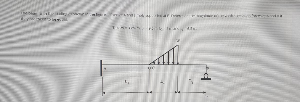 The beam with the loading as shown in the figure is fixed at A and simply supported at B. Determine the magnitude of the vertical reaction forces at A and B if
they are taken to be equal.
Take w = 3 kN/m, L, = 9.6 m, L2 = 3 m and L3 = 6.8 m.
L,
L2
L3
