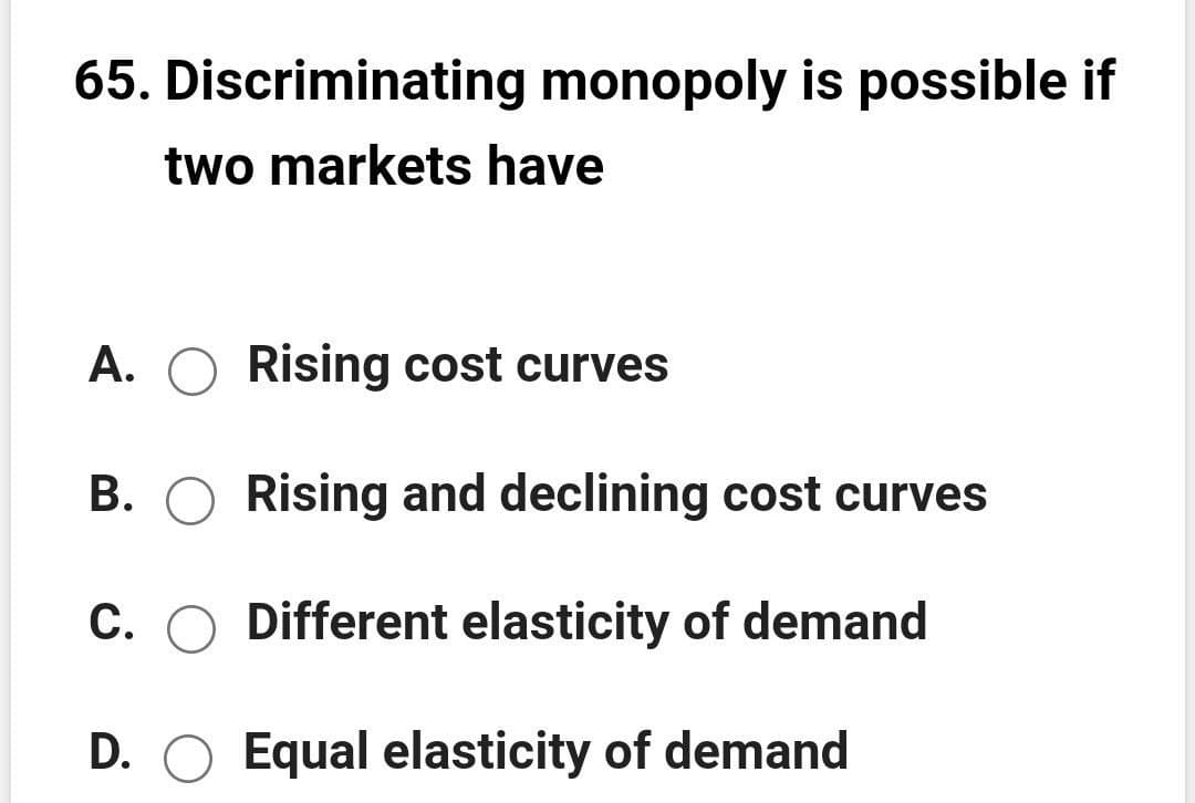 65. Discriminating monopoly is possible if
two markets have
A. O Rising cost curves
B. O Rising and declining cost curves
C. O Different elasticity of demand
D. O Equal elasticity of demand
