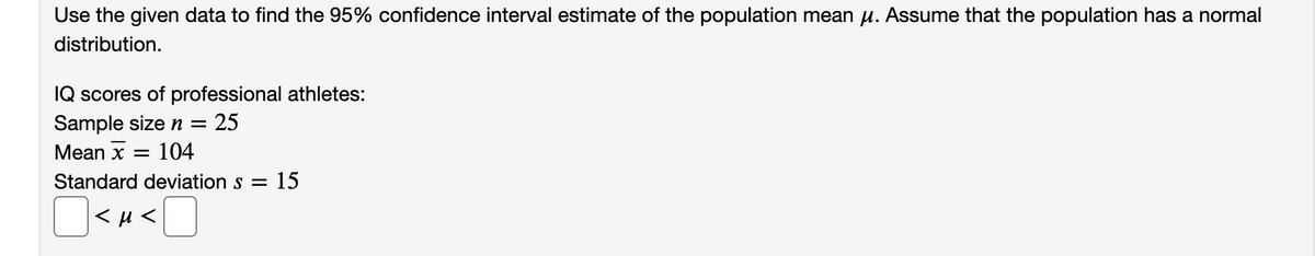 Use the given data to find the 95% confidence interval estimate of the population mean µ. Assume that the population has a normal
distribution.
IQ scores of professional athletes:
Sample sizen =
25
Mean x =
104
Standard deviation s = 15
< µ <
