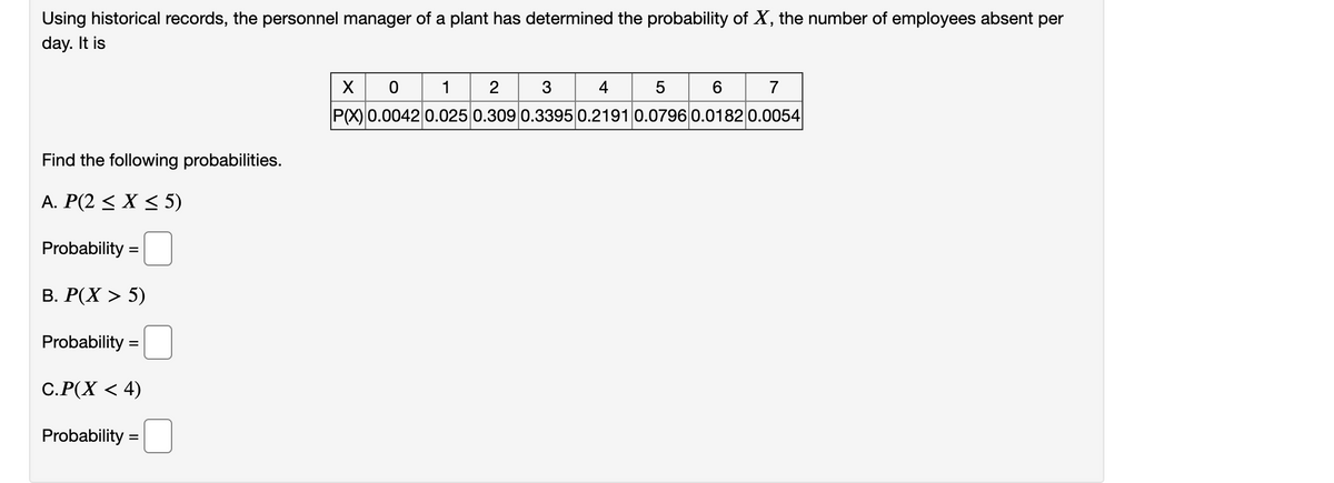 Using historical records, the personnel manager of a plant has determined the probability of X, the number of employees absent per
day. It is
1
3
4
6.
7
P(X) 0.0042 0.025 0.309 0.3395 0.2191 0.07960.0182 0.0054
Find the following probabilities.
A. P(2 < X < 5)
Probability =
В. Р(X > 5)
Probability
С.Р(Х < 4)
Probability
=
