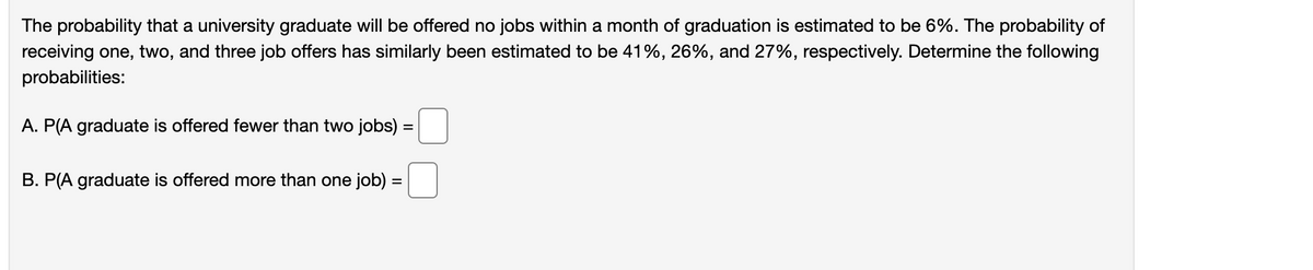 The probability that a university graduate will be offered no jobs within a month of graduation is estimated to be 6%. The probability of
receiving one, two, and three job offers has similarly been estimated to be 41%, 26%, and 27%, respectively. Determine the following
probabilities:
A. P(A graduate is offered fewer than two jobs) :
B. P(A graduate is offered more than one job) =
