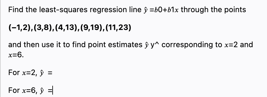 Find the least-squares regression line ŷ =b0+b1x through the points
(-1,2), (3,8),(4,13), (9,19),(11,23)
and then use it to find point estimates ŷ y^ corresponding to x=2 and
x=6.
For x=2, ŷ =
For x=6, ŷ =
