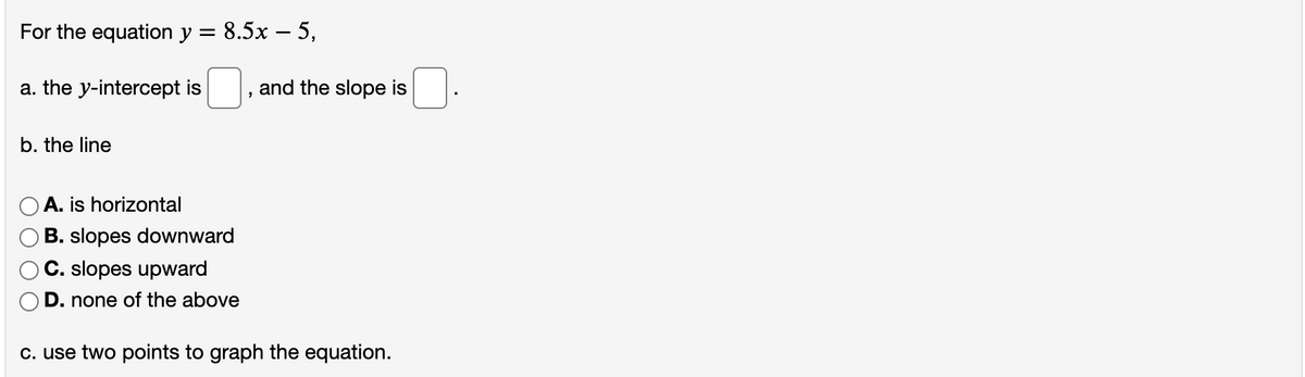 For the equation y = 8.5x – 5,
a. the y-intercept is
and the slope is
b. the line
A. is horizontal
B. slopes downward
C. slopes upward
D. none of the above
c. use two points to graph the equation.
