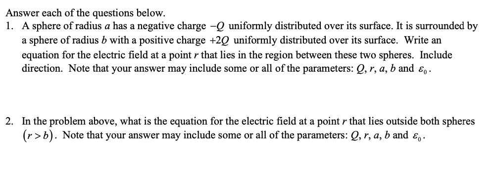 Answer each of the questions below.
1. A sphere of radius a has a negative charge -Q uniformly distributed over its surface. It is surrounded by
a sphere of radius b with a positive charge +2Q uniformly distributed over its surface. Write an
equation for the electric field at a point r that lies in the region between these two spheres. Include
direction. Note that your answer may include some or all of the parameters: Q, r, a, b and E .
2. In the problem above, what is the equation for the electric field at a point r that lies outside both spheres
(r>b). Note that your answer may include some or all of the parameters: Q, r, a, b and ɛ,.
