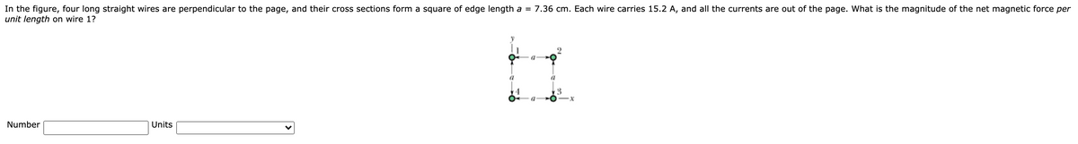 In the figure, four long straight wires are perpendicular to the page, and their cross sections form a square of edge length a = 7.36 cm. Each wire carries 15.2 A, and all the currents are out of the page. What is the magnitude of the net magnetic force per
unit length on wire 1?
Number
Units
