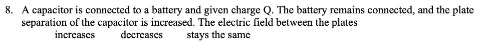 8. A capacitor is connected to a battery and given charge Q. The battery remains connected, and the plate
separation of the capacitor is increased. The electric field between the plates
stays the same
increases
decreases
