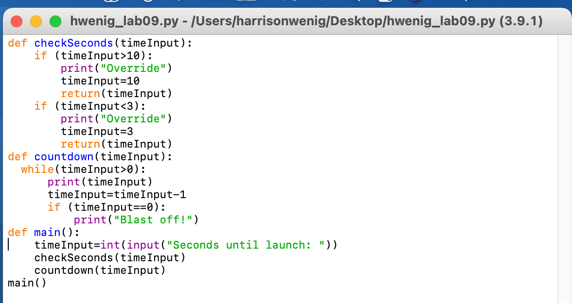 hwenig_lab09.py - /Users/harrisonwenig/Desktop/hwenig_lab09.py (3.9.1)
def checkSeconds (timeInput):
if (timeInput>10):
print("Override")
timeInput=10
return(timeInput)
if (timeInput<3):
print("Override")
timeInput=3
return(timeInput)
def countdown(timeInput):
while(timeInput>0):
print (timeInput)
timeInput=timeInput-1
if (timeInput==0):
print("Blast off!")
def main():
timeInput=int(input("Seconds until launch: "))
checkSeconds (timeInput)
countdown (timeInput)
main()
