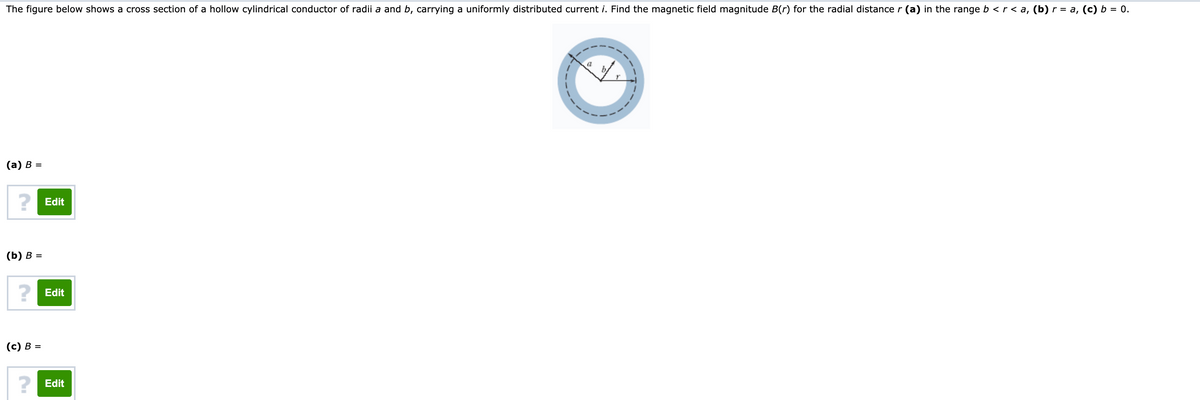 The figure below shows a cross section of a hollow cylindrical conductor of radii a and b, carrying a uniformly distributed current i. Find the magnetic field magnitude B(r) for the radial distance r (a) in the range b <r < a, (b) r = a, (c) b = 0.
(а) в %—
? Edit
(b) в %3
? Edit
(с) В %3
? Edit
