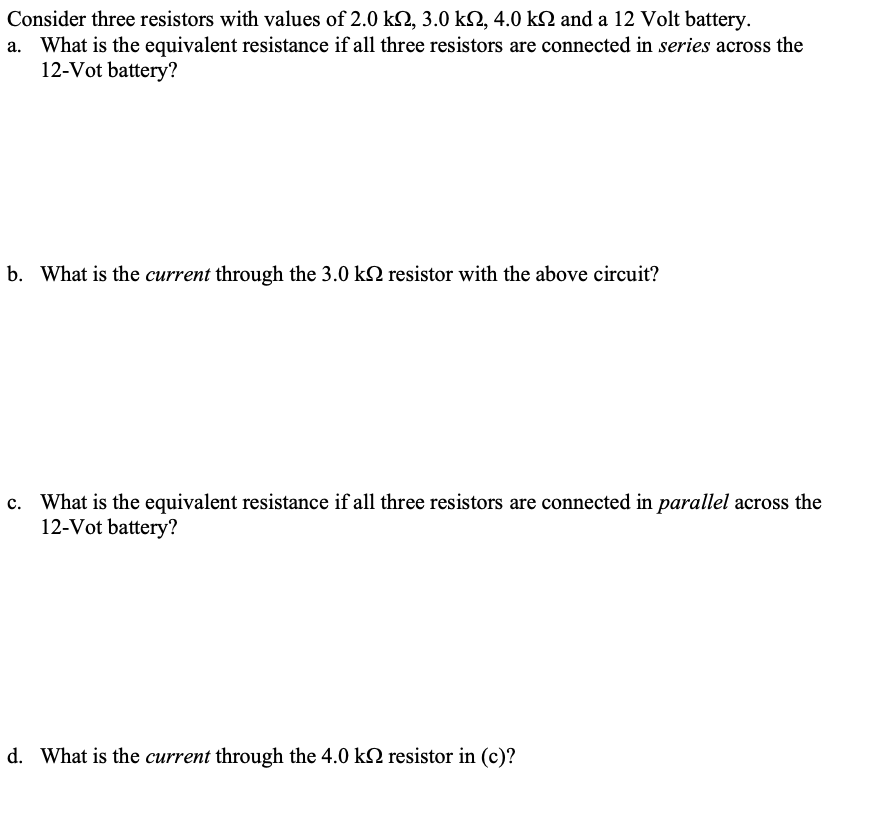 Consider three resistors with values of 2.0 k, 3.0 k2, 4.0 kN and a 12 Volt battery.
a. What is the equivalent resistance if all three resistors are connected in series across the
12-Vot battery?
b. What is the current through the 3.0 k2 resistor with the above circuit?
c. What is the equivalent resistance if all three resistors are connected in parallel across the
12-Vot battery?
d. What is the current through the 4.0 k2 resistor in (c)?
