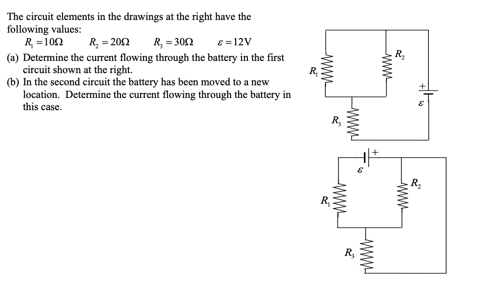 The circuit elements in the drawings at the right have the
following values:
R, = 102
(a) Determine the current flowing through the battery in the first
circuit shown at the right.
(b) In the second circuit the battery has been moved to a new
location. Determine the current flowing through the battery in
this case.
R, = 202
R, = 302
ɛ = 12V
R,
R,
+
R,
R,
R,
R,
TWWW
