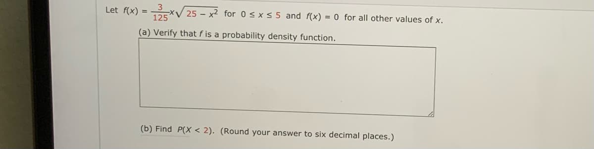 Let f(x) = xV 25 – x² for 0< x< 5 and f(x) = 0 for all other values of x.
(a) Verify that f is a probability density function.
(b) Find P(X < 2). (Round your answer to six decimal places.)

