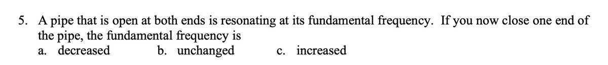 5. A pipe that is open at both ends is resonating at its fundamental frequency. If you now close one end of
the pipe, the fundamental frequency is
a. decreased
b. unchanged
c. increased
