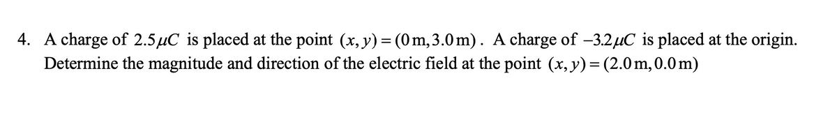 4. A charge of 2.5µC is placed at the point (x, y)= (0m, 3.0 m). A charge of -3.2µC is placed at the origin.
Determine the magnitude and direction of the electric field at the point (x, y)= (2.0m,0.0m)
