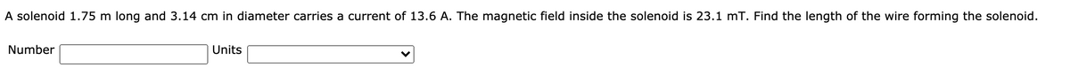 A solenoid 1.75 m long and 3.14 cm in diameter carries a current of 13.6 A. The magnetic field inside the solenoid is 23.1 mT. Find the length of the wire forming the solenoid.
Number
Units
