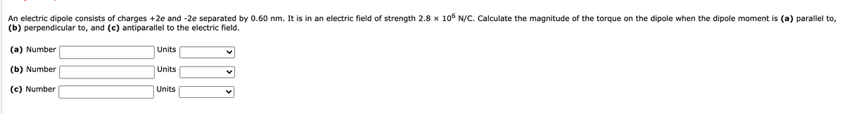 An electric dipole consists of charges +2e and -2e separated by 0.60 nm. It is in an electric field of strength 2.8 × 106 N/C. Calculate the magnitude of the torque on the dipole when the dipole moment is (a) parallel to,
(b) perpendicular to, and (c) antiparallel to the electric field.
(a) Number
Units
(b) Number
Units
(c) Number
Units
