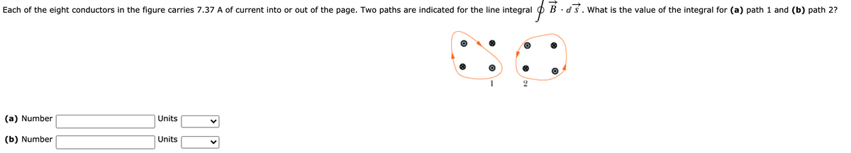 Each of the eight conductors in the figure carries 7.37 A of current into or out of the page. Two paths are indicated for the line integral
B · d s. What is the value of the integral for (a) path 1 and (b) path 2?
(a) Number
Units
(b) Number
Units
