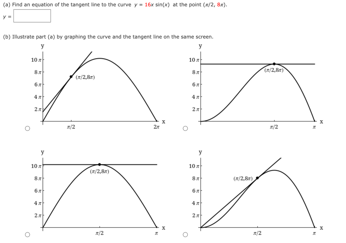 (a) Find an equation of the tangent line to the curve y = 16x sin(x) at the point (T/2, 8x).
y =
(b) Illustrate part (a) by graphing the curve and the tangent line on the same screen.
y
y
10 л
10 л
(л/2,8л)
(л/2,8л)
бл
бл
2л
X
X
7/2
2л
7/2
y
y
10 л
10 л
(T/2,87)
(л/2,8л)
бл
бл
4 A
4 7
2л
2л
X
X
7/2
7/2
CO
CO
