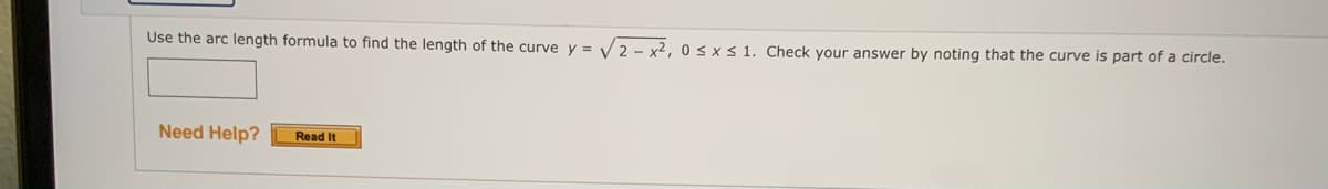 Use the arc length formula to find the length of the curve y = V2 - x2, 0 s x< 1. Check your answer by noting that the curve is part of a circle.
Need Help?
Read It
