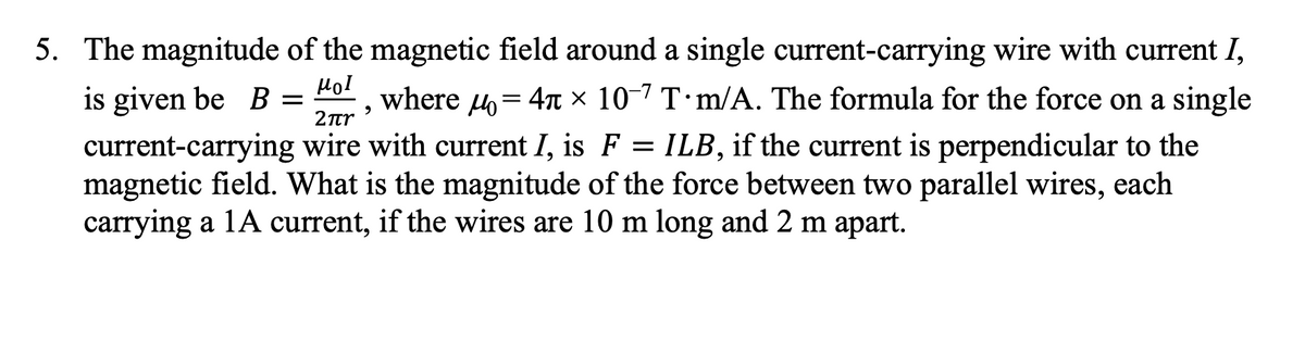 5. The magnitude of the magnetic field around a single current-carrying wire with current I,
Hol
is given be B =
where 4= 47 × 10-7 T·m/A. The formula for the force on a single
2πη
current-carrying wire with current I, is F = ILB, if the current is perpendicular to the
magnetic field. What is the magnitude of the force between two parallel wires, each
carrying a 1A current, if the wires are 10 m long and 2 m apart.
