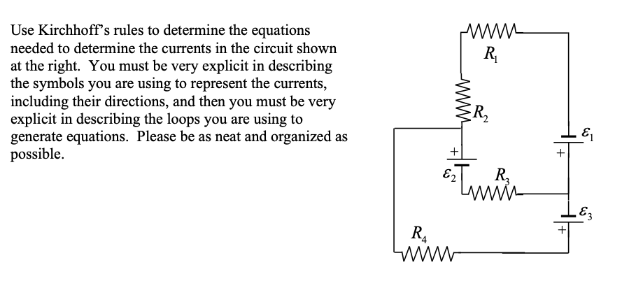 Use Kirchhoff's rules to determine the equations
needed to determine the currents in the circuit shown
R
at the right. You must be very explicit in describing
the symbols you are using to represent the currents,
including their directions, and then you must be very
explicit in describing the loops you are using to
generate equations. Please be as neat and organized as
possible.
R,
+
E2
R,
R.
www
