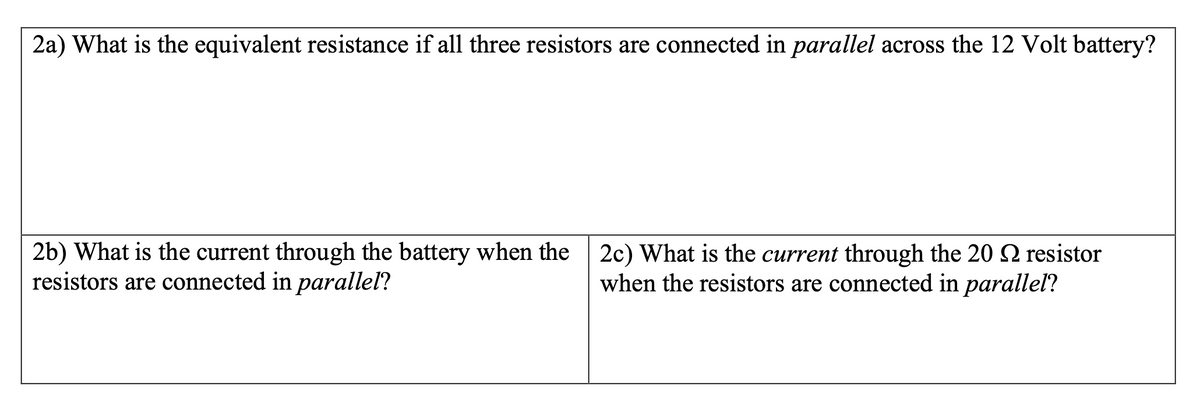 2a) What is the equivalent resistance if all three resistors are connected in parallel across the 12 Volt battery?
2b) What is the current through the battery when the 2c) What is the current through the 20 resistor
resistors are connected in parallel?
when the resistors are connected in paralleľ?

