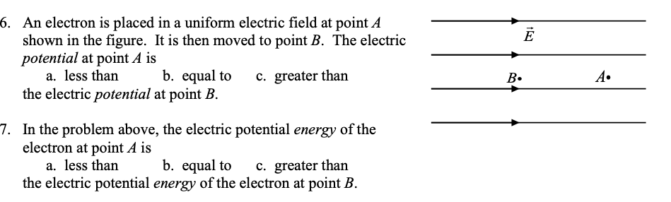 point A
6. An electron is placed in a uniform electric field
shown in the figure. It is then moved to point B. The electric
potential at point A is
a. less than
the electric potential at point B.
b. equal to
c. greater than
B.
A•
7. In the problem above, the electric potential energy of the
electron at point A is
b. equal to
the electric potential energy of the electron at point B.
a. less than
c. greater than
