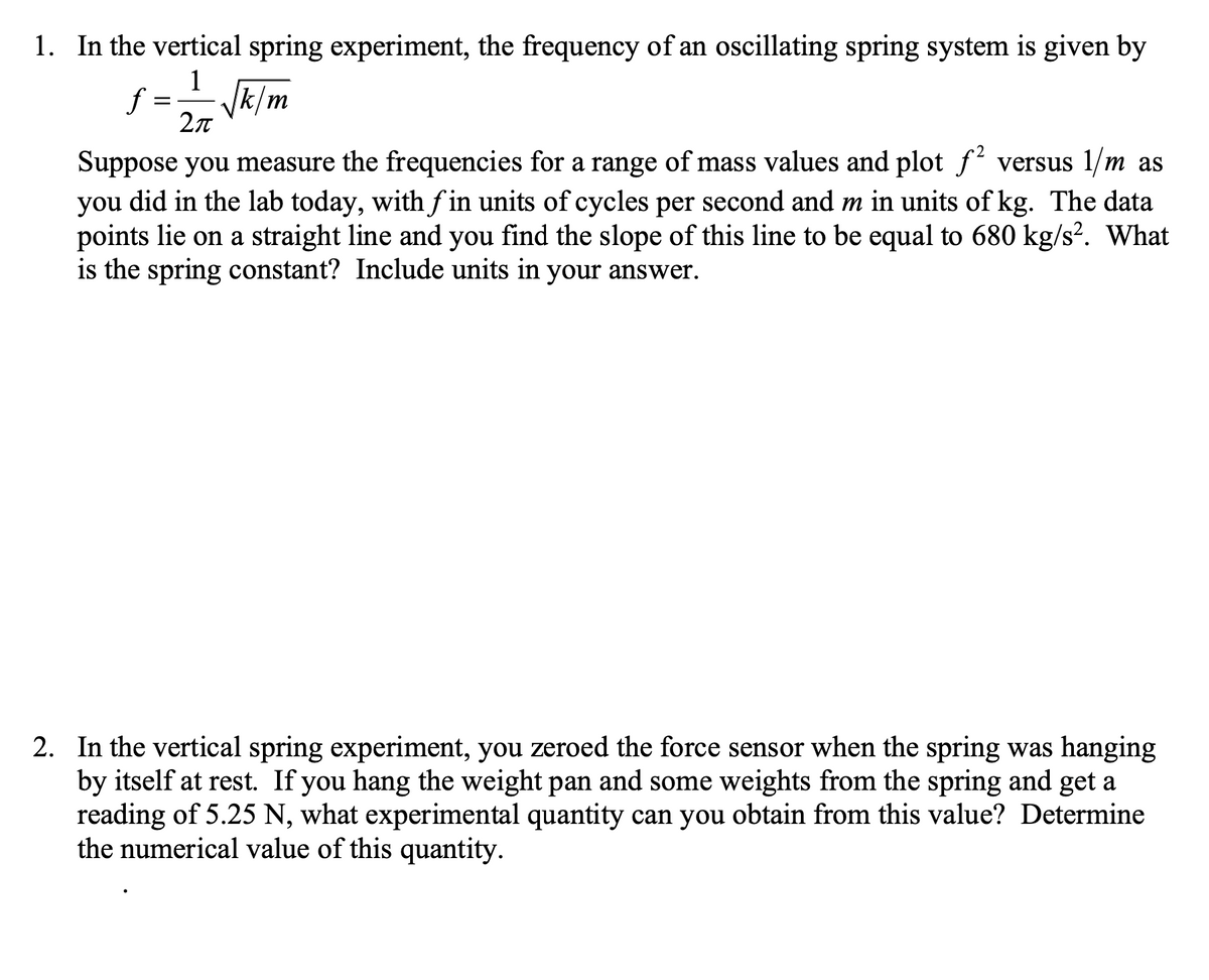 1. In the vertical spring experiment, the frequency of an oscillating spring system is given by
1
f :
Vk/m
Suppose you measure the frequencies for a range of mass values and plot f versus 1/m as
you did in the lab today, with f in units of cycles per second and m in units of kg. The data
points lie on a straight line and you find the slope of this line to be equal to 680 kg/s². What
is the spring constant? Include units in your answer.
2. In the vertical spring experiment, you zeroed the force sensor when the spring was hanging
by itself at rest. If you hang the weight pan and some weights from the spring and get a
reading of 5.25 N, what experimental quantity can you obtain from this value? Determine
the numerical value of this quantity.
