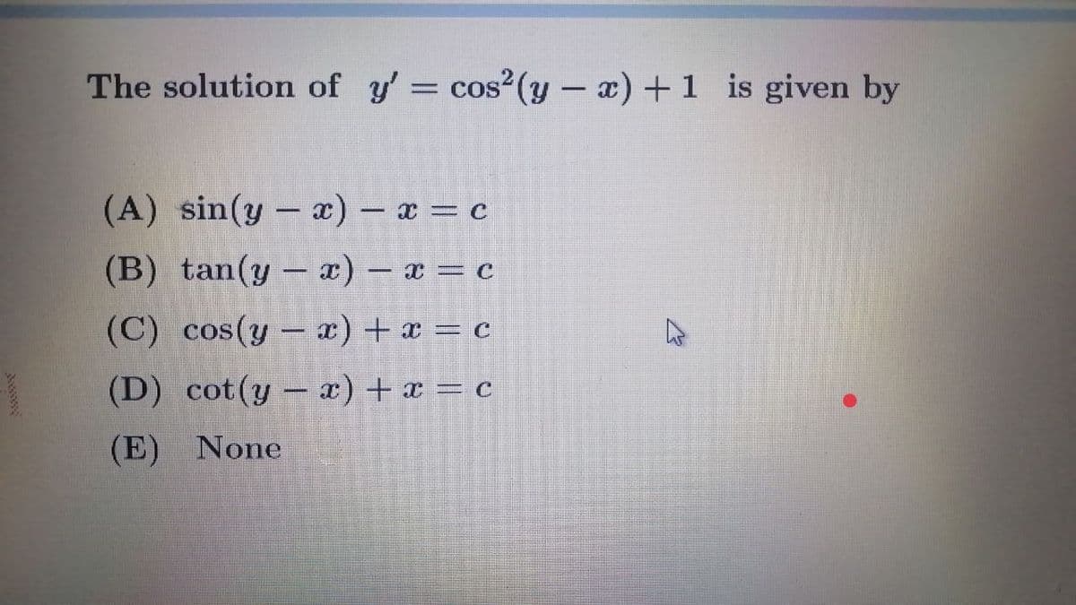 The solution of y'= cos?(y - a) +1 is given by
(A) sin(y - a) – x = c
(B) tan(y– ) – x = c
(C) cos(y – x) + x = c
(D) cot(y - x) + x = c
(E) None
