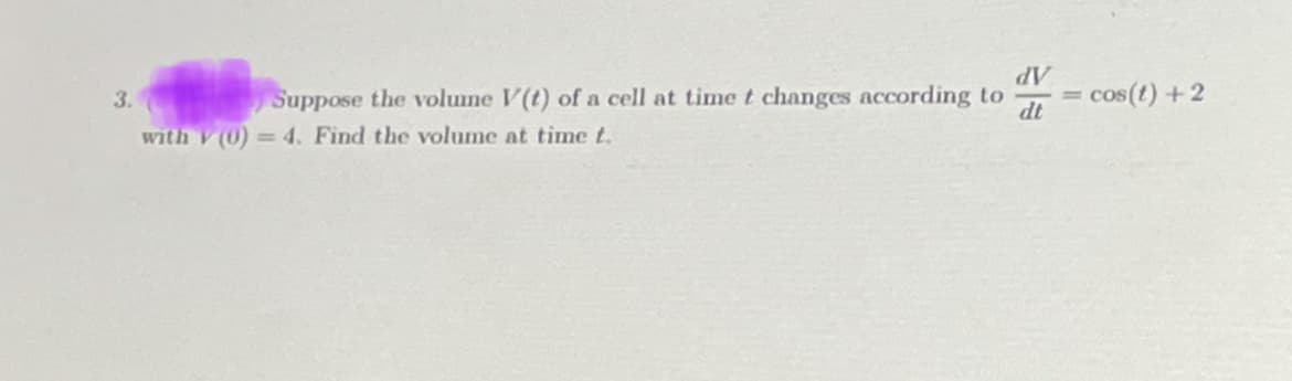 3.
Suppose the volume V(t) of a cell at time t changes according to
with V (0) = 4. Find the volume at time t.
dV
dt
:cos(t) + 2