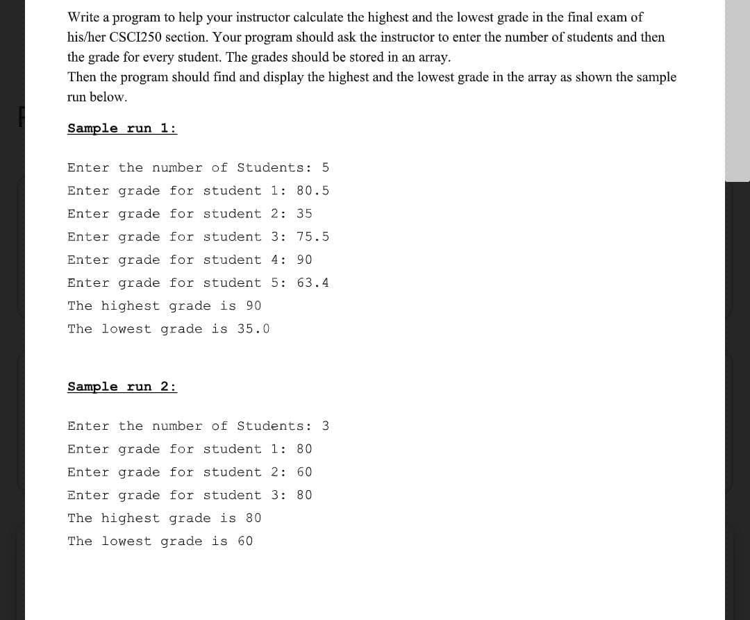 Write a program to help your instructor calculate the highest and the lowest grade in the final exam of
his/her CSCI250 section. Your program should ask the instructor to enter the number of students and then
the grade for every student. The grades should be stored in an array.
Then the program should find and display the highest and the lowest grade in the array as shown the sample
run below.
Sample run 1:
Enter the number of Students: 5
Enter grade for student 1: 80.5
Enter grade for student 2: 35
Enter grade for student 3: 75.5
Enter grade for student 4: 90
Enter grade for student 5: 63.4
The highest grade is 90
The lowest grade is 35.0
Sample run 2:
Enter the number of Students: 3
Enter grade for student 1: 80
Enter grade for student 2: 60
Enter grade for student 3: 80
The highest grade is 80
The lowest grade is 60
