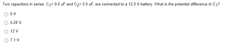 Two capacitors in series, C1= 9.0 uF and C2= 5.0 uF, are connected to a 12.0 V battery. What is the potential difference in C1?
6 V
4.28 V
O 12 V
O 7.1 V
