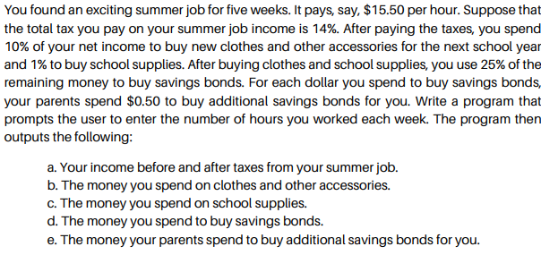 You found an exciting summer job for five weeks. It pays, say, $15.50 per hour. Suppose that
the total tax you pay on your summer job income is 14%. After paying the taxes, you spend
10% of your net income to buy new clothes and other accessories for the next school year
and 1% to buy school supplies. After buying clothes and school supplies, you use 25% of the
remaining money to buy savings bonds. For each dollar you spend to buy savings bonds,
your parents spend $0.50 to buy additional savings bonds for you. Write a program that
prompts the user to enter the number of hours you worked each week. The program then
outputs the following:
a. Your income before and after taxes from your summer job.
b. The money you spend on clothes and other accessories.
c. The money you spend on school supplies.
d. The money you spend to buy savings bonds.
e. The money your parents spend to buy additional savings bonds for you.
