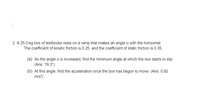2. A 25.0-kg box of textbooks rests on a ramp that makes an angle a with the horizontal.
The coefficient of kinetic friction is 0.25, and the coefficient of static friction is 0.35.
(a) As the angle a is increased, find the minimum angle at which the box starts to slip.
(Ans: 19.3°)
(b) At this angle, find the acceleration once the box has begun to move. (Ans: 0.92
m/s?)
