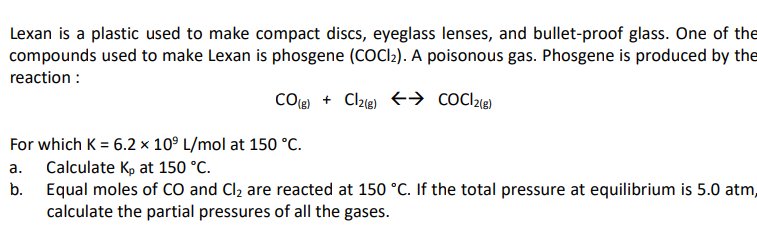 Lexan is a plastic used to make compact discs, eyeglass lenses, and bullet-proof glass. One of the
compounds used to make Lexan is phosgene (COCI:). A poisonous gas. Phosgene is produced by the
reaction :
COle + Clze) +→ cocl2e)
For which K = 6.2 x 10° L/mol at 150 °C.
a. Calculate Kp at 150 °C.
b. Equal moles of CO and Cl2 are reacted at 150 °C. If the total pressure at equilibrium is 5.0 atm,
calculate the partial pressures of all the gases.
