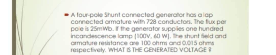 A four-pole Shunt connected generator has a lap
connected armature with 728 conductors. The flux per
pole is 25mWb. If the generator supplies one hundred
incandescence lamp (100V, 60 W). The shunt field and
armature resistance are 100 ohms and 0.015 ohms
respectively. WHAT IS THE GENERATED VOLTAGE ?