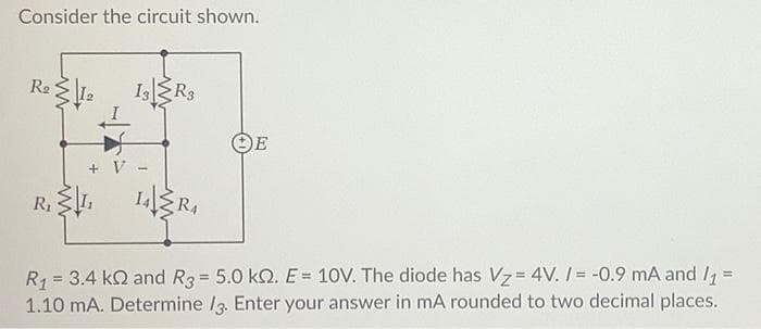 Consider the circuit shown.
IsR3
OE
+ V
R1
R4
R1 = 3.4 kQ and R3= 5.0 kQ. E 10V. The diode has Vz= 4V. / = -0.9 mA and /, =
1.10 mA. Determine I3. Enter your answer in mA rounded to two decimal places.
%3D
%3!
