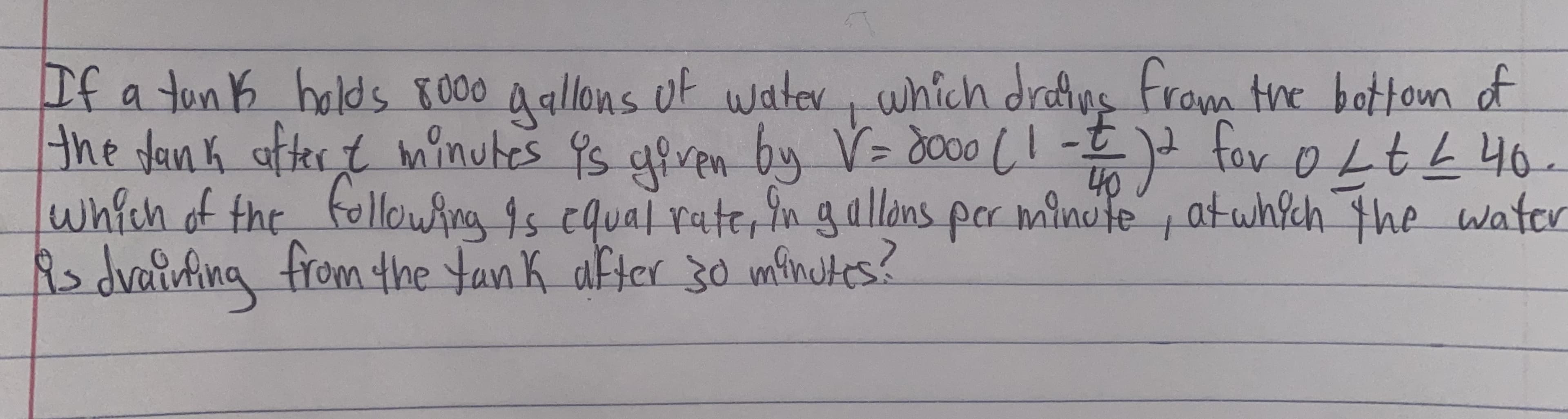 If a ton K holds K000 Aallons of watev,
the dan k after t minutes 9s giren by V= d000 (!
which of the felloAng 1s cqual rate, ingallans par minule
Rs dvaiufing
which drefins Fram the botton of
- for 0LEL 40.
40
atwhich the water
from the tan k after 30 minutes?
