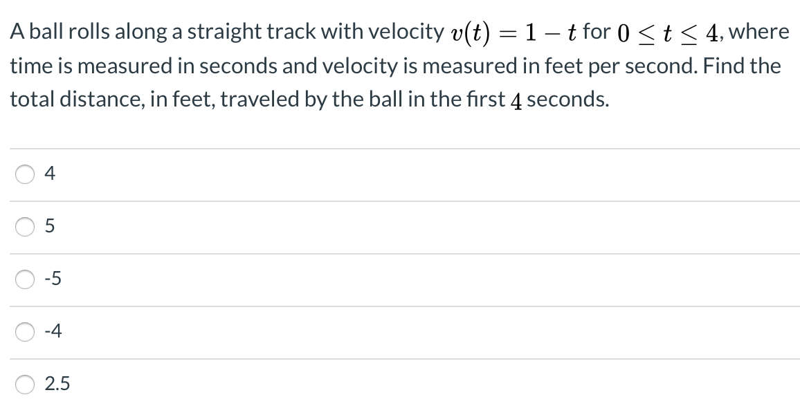 A ball rolls along a straight track with velocity v(t) = 1– t for 0 < t< 4, where
time is measured in seconds and velocity is measured in feet per second. Find the
total distance, in feet, traveled by the ball in the fırst 4 seconds.
4
-5
-4
2.5
