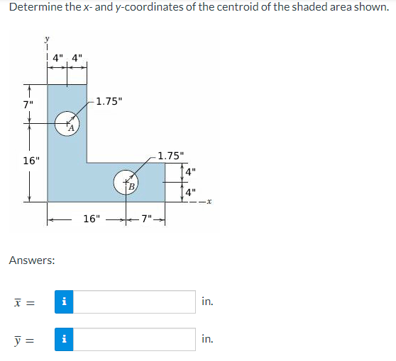 Determine the x- and y-coordinates of the centroid of the shaded area shown.
T
7"
16"
Answers:
x =
i
y = i
-1.75"
16"
B
1.75"
4"
4"
·x
in.
in.