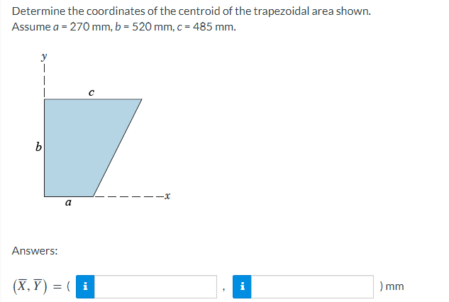 Determine the coordinates of the centroid of the trapezoidal area shown.
Assume a = 270 mm, b = 520 mm, c = 485 mm.
b
Answers:
a
(X,Y)= (i
i
) mm