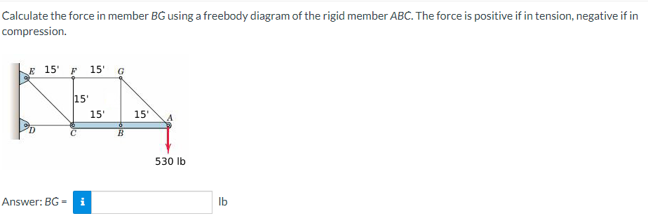 Calculate the force in member BG using a freebody diagram of the rigid member ABC. The force is positive if in tension, negative if in
compression.
E 15' F 15' G
Answer: BG=
15'
i
15'
Ó
B
15'
530 lb
lb