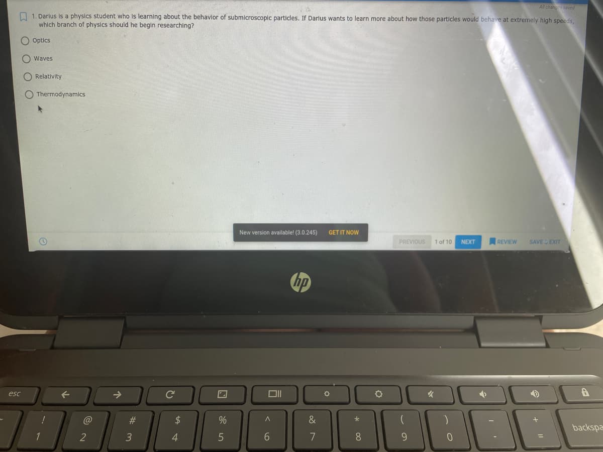 All chang s saved
O 1. Darius is a physics student who is learning about the behavior of submicroscopic particles. If Darlus wants to learn more about how those particles would behave at extremely high speeds,
which branch of physics should he begin researching?
Optics
O waves
O Relativity
O Thermodynamics
New version available! (3.0.245)
GET IT NOW
PREVIOUS
1 of 10
NEXT
REVIEW
SAVE EXIT
hp
esc
->
Ce
@
23
2$
%
&
backspa
2
3
5
8
9
