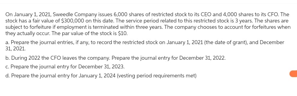On January 1, 2021, Sweedle Company issues 6,000 shares of restricted stock to its CEO and 4,000 shares to its CFO. The
stock has a fair value of $300,000 on this date. The service period related to this restricted stock is 3 years. The shares are
subject to forfeiture if employment is terminated within three years. The company chooses to account for forfeitures when
they actually occur. The par value of the stock is $10.
a. Prepare the journal entries, if any, to record the restricted stock on January 1, 2021 (the date of grant), and December
31, 2021.
b. During 2022 the CFO leaves the company. Prepare the journal entry for December 31, 2022.
c. Prepare the journal entry for December 31, 2023.
d. Prepare the journal entry for January 1, 2024 (vesting period requirements met)