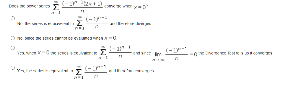 (– 1)^-1(2x+1)
Does the power series
converge when x= 0?
n=1
(- 1)n-1
No, the series is equiavelent to
n=1
and therefore diverges.
O No, since the series cannot be evaluated when X=0.
(– 1)"-1
(– 1)^-1
Yes, when X =0 the series is equivalent to
and since lim
= o the Divergence Test tells us it converges.
n=1
n+ 00
Yes, the series is equivalent to
(– 1)n-1
and therefore converges.
n=1
O O
