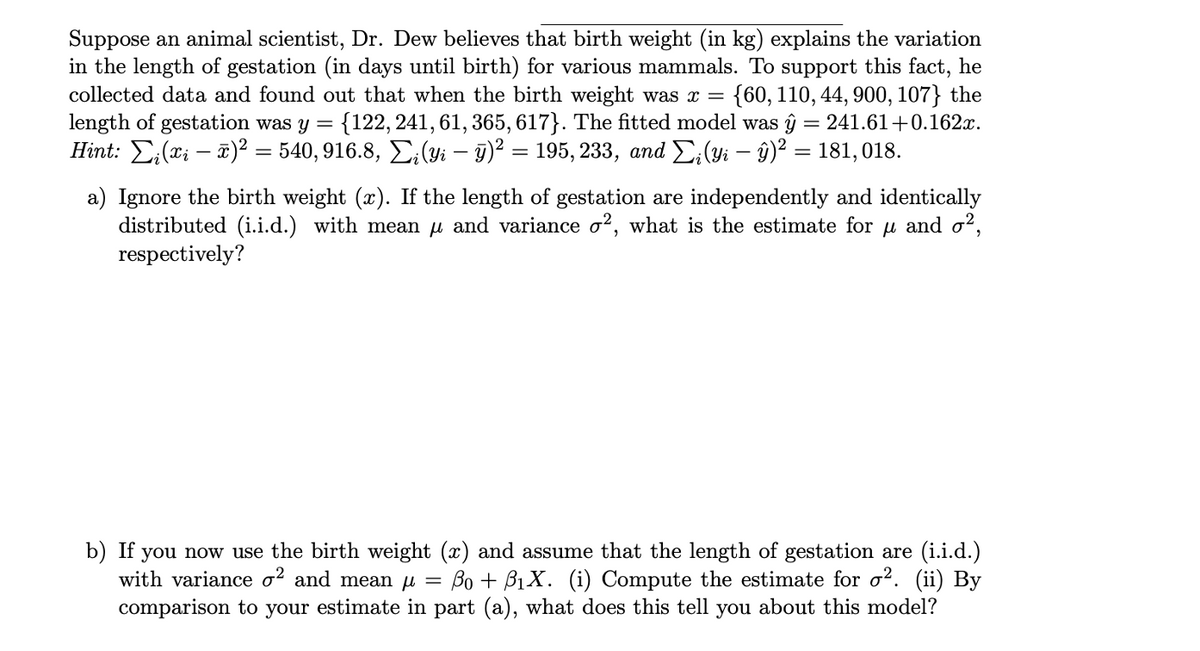 Suppose an animal scientist, Dr. Dew believes that birth weight (in kg) explains the variation
in the length of gestation (in days until birth) for various mammals. To support this fact, he
collected data and found out that when the birth weight was x =
length of gestation was y =
Hint: E;(xi – 2)² = 540, 916.8, E;(yi – 9)² = 195, 233, and E;(yi – ŷ)² = 181, 018.
{60, 110, 44, 900, 107} the
{122, 241, 61, 365, 617}. The fitted model was ĝ = 241.61+0.162x.
a) Ignore the birth weight (x). If the length of gestation are independently and identically
distributed (i.i.d.) with mean u and variance o?, what is the estimate for u and o?2,
respectively?
b) If you now use the birth weight (x) and assume that the length of gestation are (i.i.d.)
with variance o? and mean µ = Bo + B1X. i) Compute the estimate for o?. (ii) By
comparison to your estimate in part (a), what does this tell you about this model?
