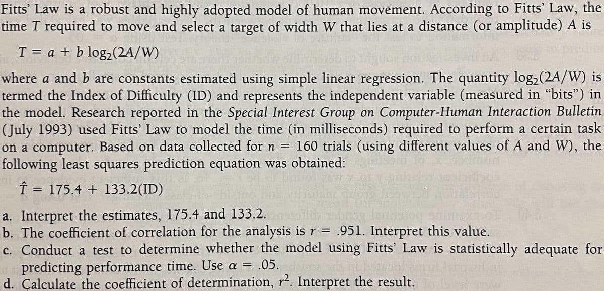 Fitts' Law is a robust and highly adopted model of human movement. According to Fitts' Law, the
time T required to move and select a target of width W that lies at a distance (or amplitude) A is
T = a + b log2(2A/W)
%D
where a and b are constants estimated using simple linear regression. The quantity log,(2A/W) is
termed the Index of Difficulty (ID) and represents the independent variable (measured in "bits") in
the model. Research reported in the Special Interest Group on Computer-Human Interaction Bulletin
(July 1993) used Fitts' Law to model the time (in milliseconds) required to perform a certain task
on a computer. Based on data collected for n = 160 trials (using different values of A and W), the
following least squares prediction equation was obtained:
Î = 175.4 + 133.2(ID)
%3D
a. Interpret the estimates, 175.4 and 133.2.
b. The coefficient of correlation for the analysis is r = .951. Interpret this value.
c. Conduct a test to determine whether the model using Fitts' Law is statistically adequate for
predicting performance time. Use a = .05.
d. Çalculate the coefficient of determination, r². Interpret the result.
